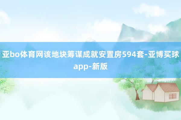 亚bo体育网该地块筹谋成就安置房594套-亚博买球app-新版