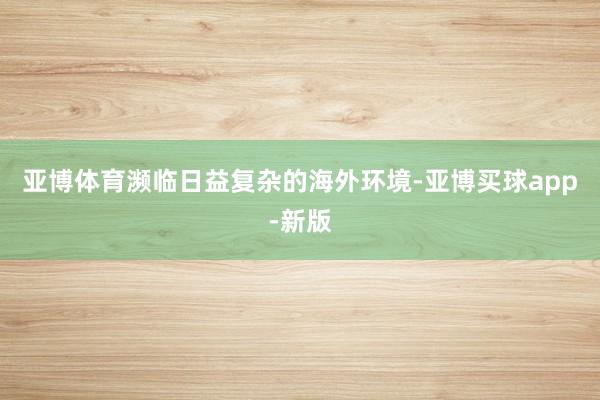 亚博体育濒临日益复杂的海外环境-亚博买球app-新版