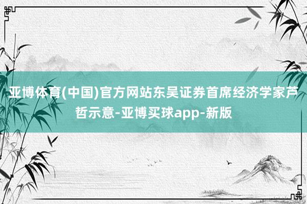 亚博体育(中国)官方网站　　东吴证券首席经济学家芦哲示意-亚博买球app-新版