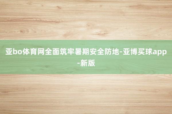 亚bo体育网全面筑牢暑期安全防地-亚博买球app-新版