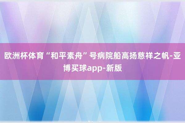 欧洲杯体育“和平素舟”号病院船高扬慈祥之帆-亚博买球app-新版