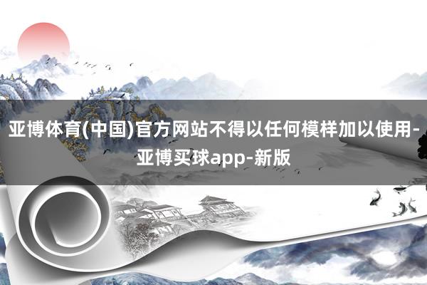 亚博体育(中国)官方网站不得以任何模样加以使用-亚博买球app-新版
