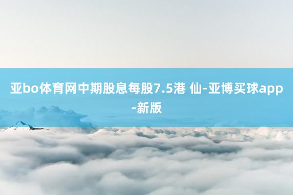 亚bo体育网中期股息每股7.5港 仙-亚博买球app-新版