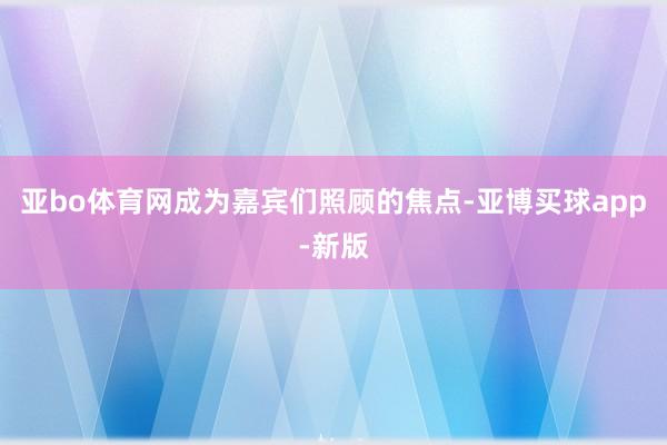 亚bo体育网成为嘉宾们照顾的焦点-亚博买球app-新版