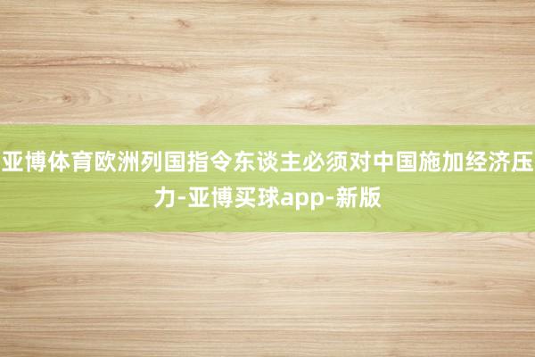 亚博体育欧洲列国指令东谈主必须对中国施加经济压力-亚博买球app-新版