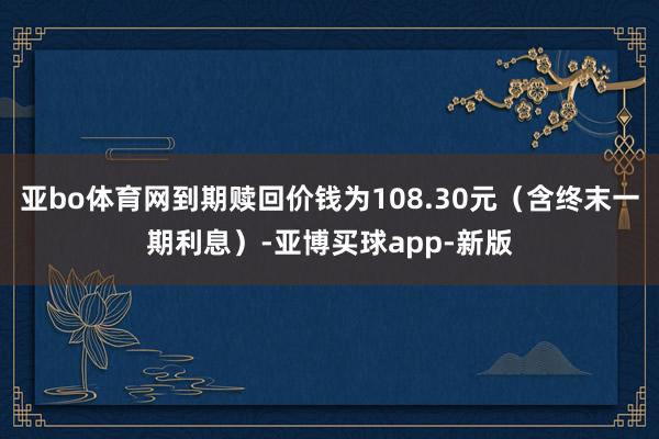 亚bo体育网到期赎回价钱为108.30元（含终末一期利息）-亚博买球app-新版