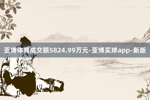 亚博体育成交额5824.99万元-亚博买球app-新版