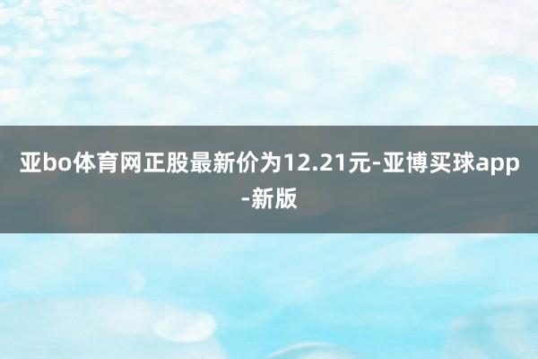 亚bo体育网正股最新价为12.21元-亚博买球app-新版