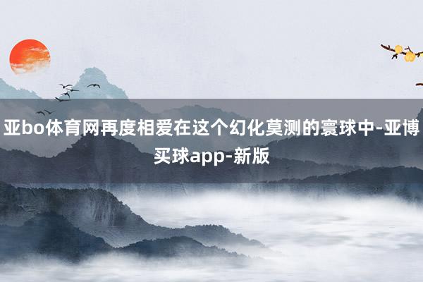 亚bo体育网再度相爱在这个幻化莫测的寰球中-亚博买球app-新版