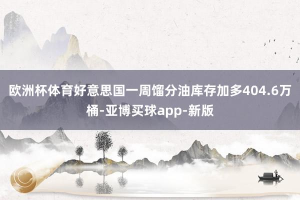 欧洲杯体育好意思国一周馏分油库存加多404.6万桶-亚博买球app-新版