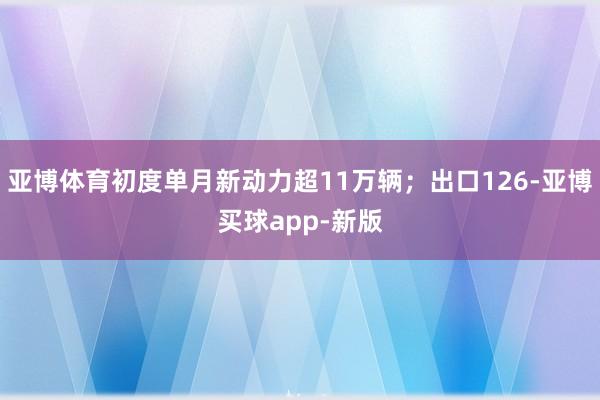 亚博体育初度单月新动力超11万辆；出口126-亚博买球app-新版