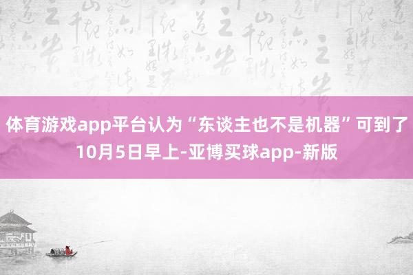 体育游戏app平台认为“东谈主也不是机器”可到了10月5日早上-亚博买球app-新版
