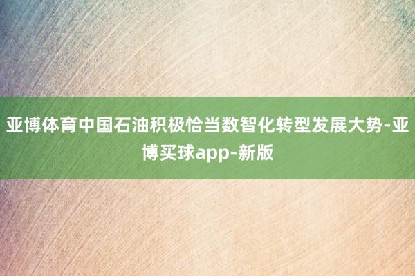 亚博体育中国石油积极恰当数智化转型发展大势-亚博买球app-新版