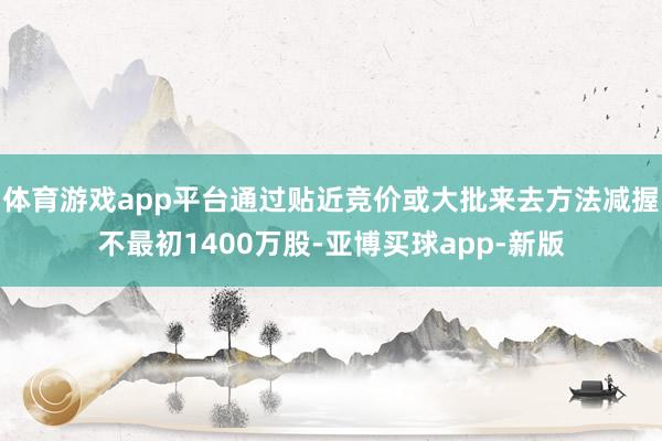 体育游戏app平台通过贴近竞价或大批来去方法减握不最初1400万股-亚博买球app-新版