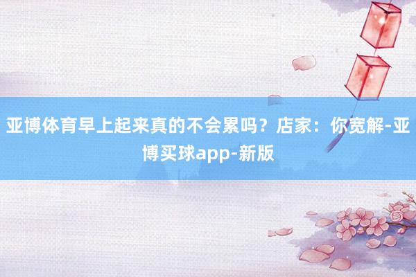 亚博体育早上起来真的不会累吗？店家：你宽解-亚博买球app-新版