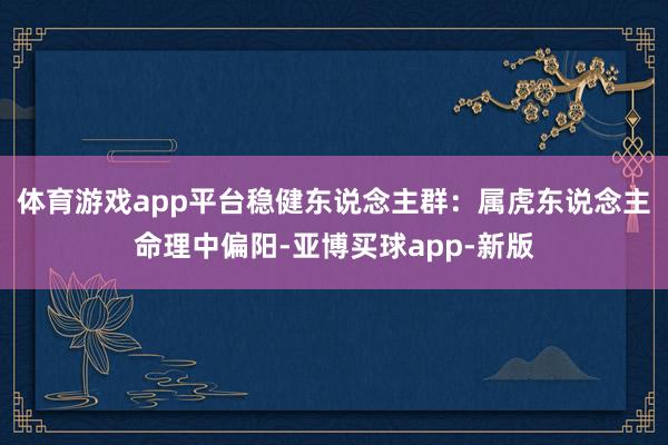 体育游戏app平台稳健东说念主群：属虎东说念主命理中偏阳-亚博买球app-新版