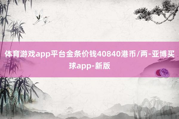 体育游戏app平台金条价钱40840港币/两-亚博买球app-新版