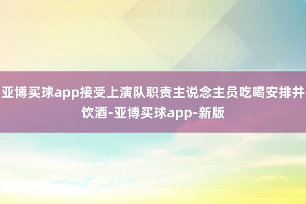 亚博买球app接受上演队职责主说念主员吃喝安排并饮酒-亚博买球app-新版