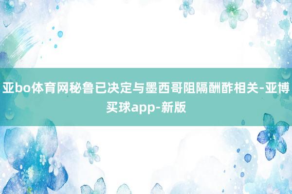 亚bo体育网秘鲁已决定与墨西哥阻隔酬酢相关-亚博买球app-新版