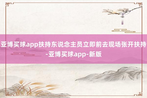 亚博买球app扶持东说念主员立即前去现场张开扶持-亚博买球app-新版