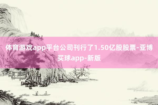 体育游戏app平台公司刊行了1.50亿股股票-亚博买球app-新版