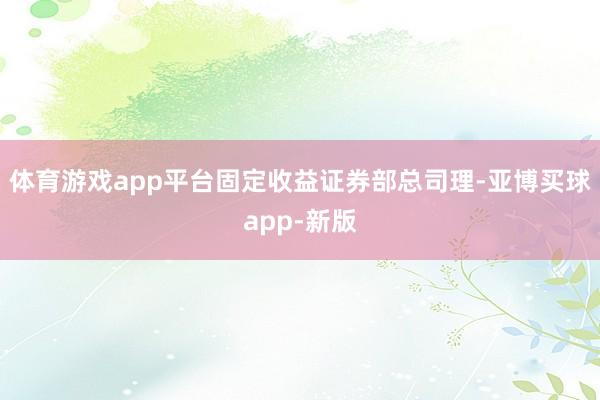 体育游戏app平台固定收益证券部总司理-亚博买球app-新版