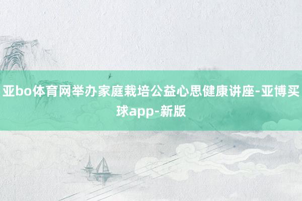 亚bo体育网举办家庭栽培公益心思健康讲座-亚博买球app-新版
