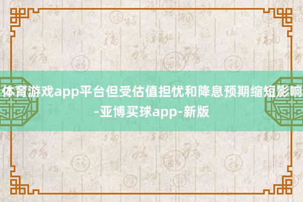 体育游戏app平台但受估值担忧和降息预期缩短影响-亚博买球app-新版
