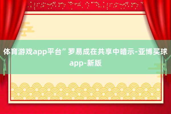 体育游戏app平台”罗易成在共享中暗示-亚博买球app-新版