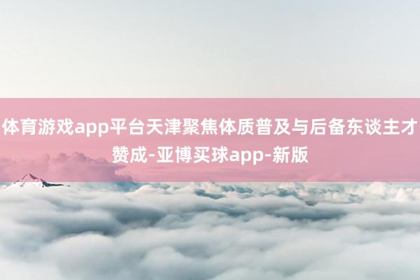 体育游戏app平台天津聚焦体质普及与后备东谈主才赞成-亚博买球app-新版