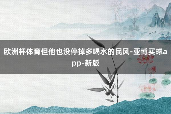 欧洲杯体育但他也没停掉多喝水的民风-亚博买球app-新版