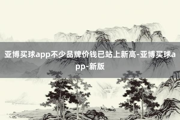 亚博买球app不少品牌价钱已站上新高-亚博买球app-新版