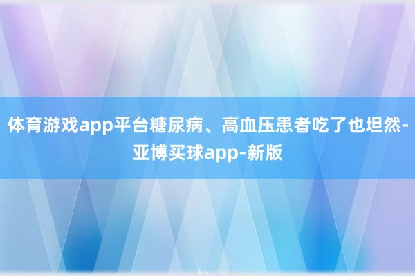 体育游戏app平台糖尿病、高血压患者吃了也坦然-亚博买球app-新版