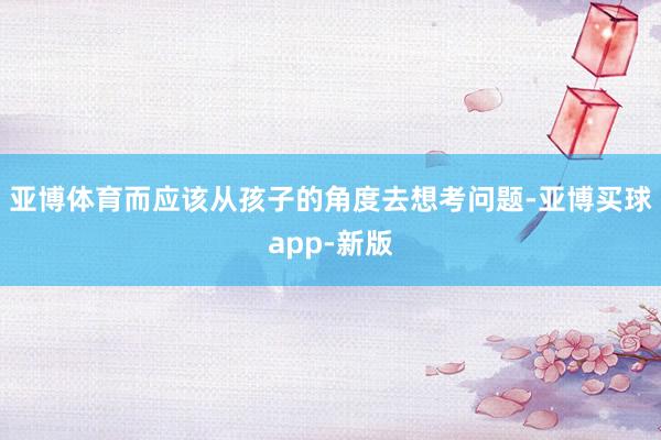 亚博体育而应该从孩子的角度去想考问题-亚博买球app-新版