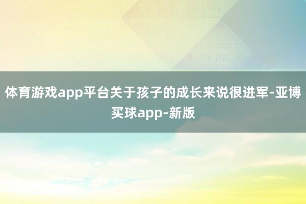 体育游戏app平台关于孩子的成长来说很进军-亚博买球app-新版