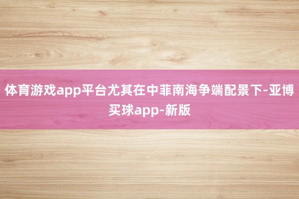 体育游戏app平台尤其在中菲南海争端配景下-亚博买球app-新版