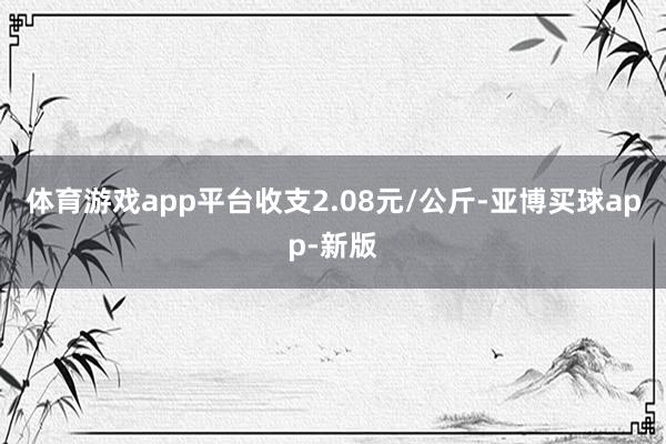 体育游戏app平台收支2.08元/公斤-亚博买球app-新版