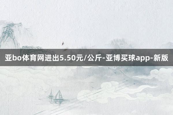 亚bo体育网进出5.50元/公斤-亚博买球app-新版
