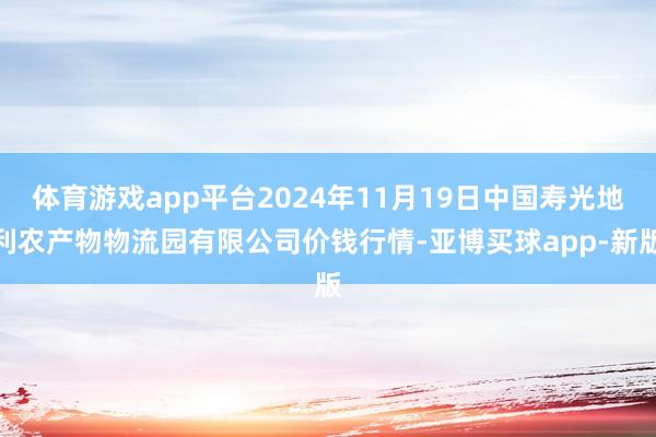 体育游戏app平台2024年11月19日中国寿光地利农产物物流园有限公司价钱行情-亚博买球app-新版