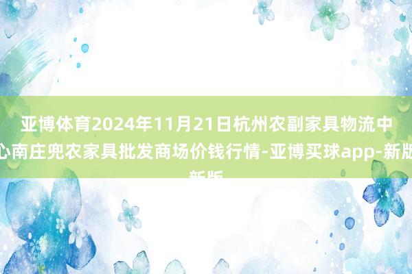 亚博体育2024年11月21日杭州农副家具物流中心南庄兜农家具批发商场价钱行情-亚博买球app-新版