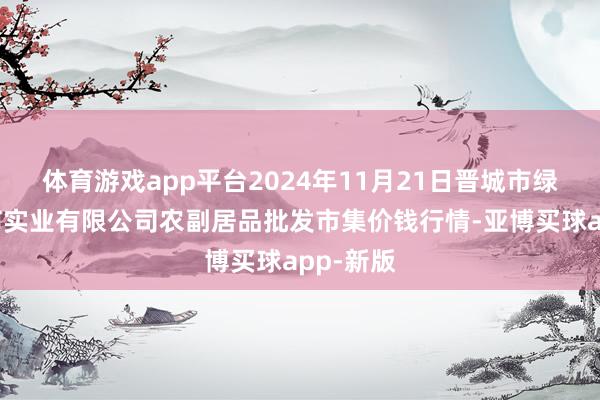 体育游戏app平台2024年11月21日晋城市绿盛农工商实业有限公司农副居品批发市集价钱行情-亚博买球app-新版