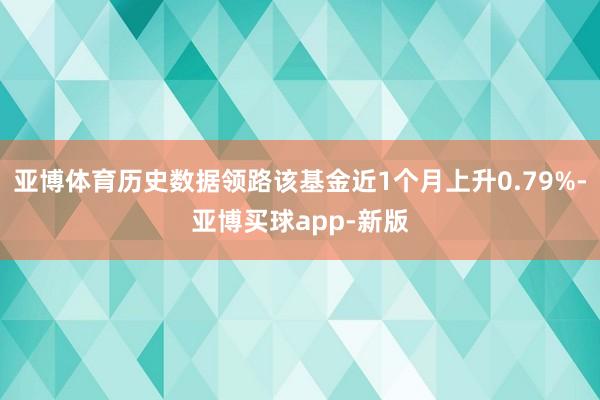 亚博体育历史数据领路该基金近1个月上升0.79%-亚博买球app-新版