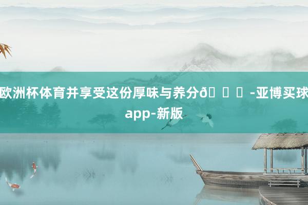 欧洲杯体育并享受这份厚味与养分🌟-亚博买球app-新版