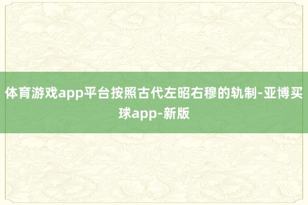 体育游戏app平台按照古代左昭右穆的轨制-亚博买球app-新版