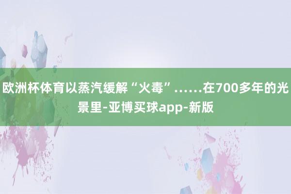 欧洲杯体育以蒸汽缓解“火毒”……在700多年的光景里-亚博买球app-新版