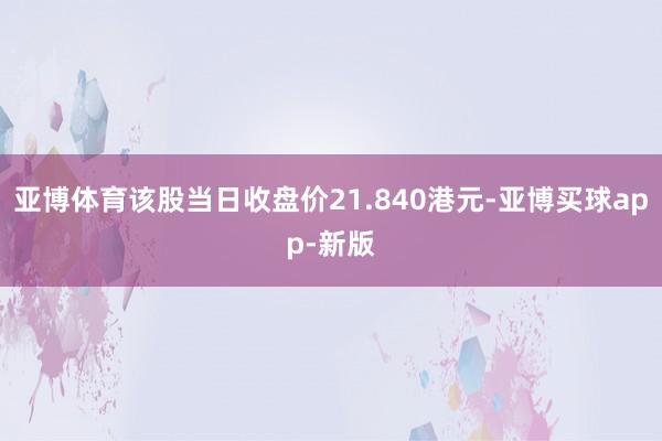 亚博体育该股当日收盘价21.840港元-亚博买球app-新版