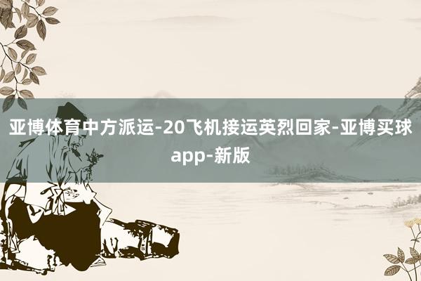亚博体育中方派运-20飞机接运英烈回家-亚博买球app-新版