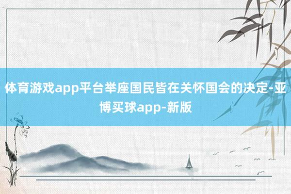 体育游戏app平台举座国民皆在关怀国会的决定-亚博买球app-新版