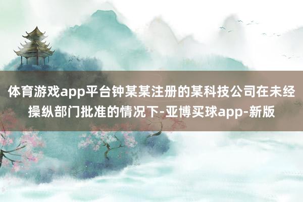 体育游戏app平台钟某某注册的某科技公司在未经操纵部门批准的情况下-亚博买球app-新版