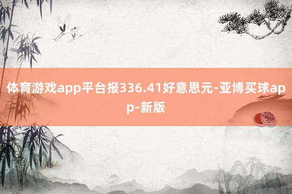 体育游戏app平台报336.41好意思元-亚博买球app-新版